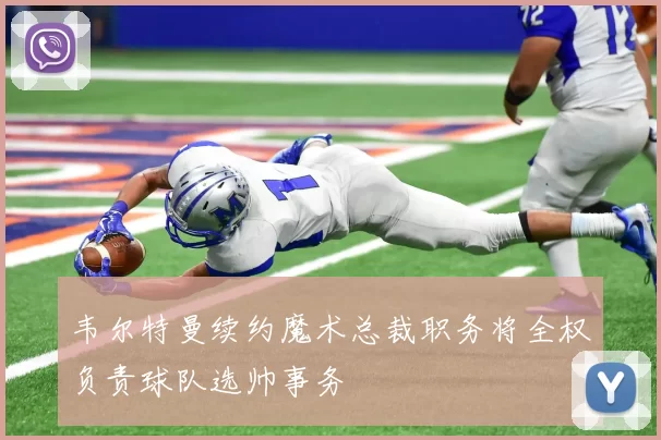 韦尔特曼续约魔术总裁职务将全权负责球队选帅事务