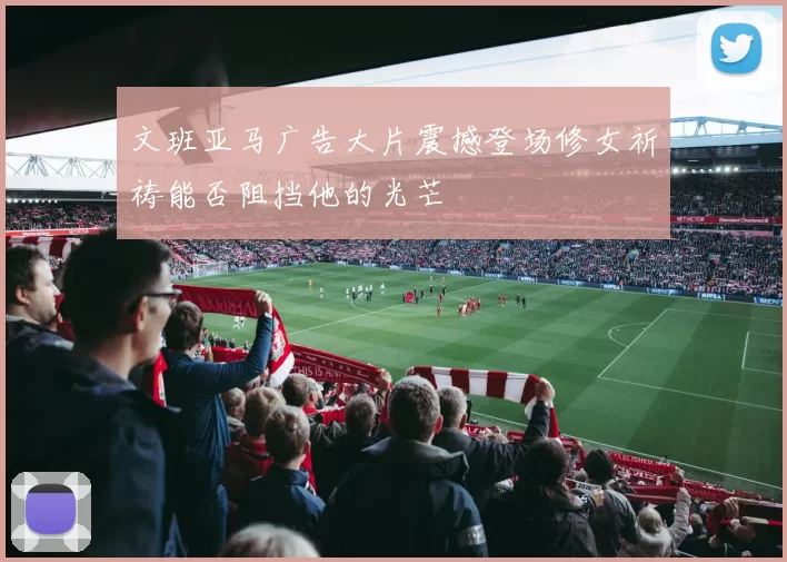 文班亚马广告大片震撼登场修女祈祷能否阻挡他的光芒