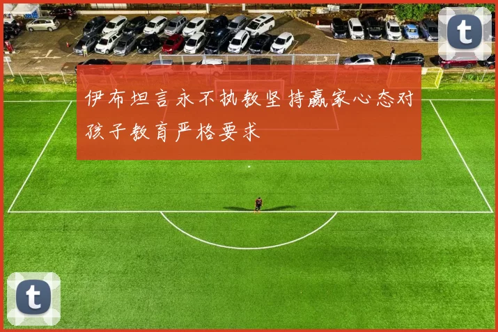 伊布坦言永不执教坚持赢家心态对孩子教育严格要求
