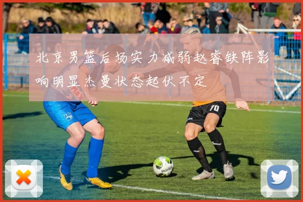 北京男篮后场实力减弱赵睿缺阵影响明显杰曼状态起伏不定