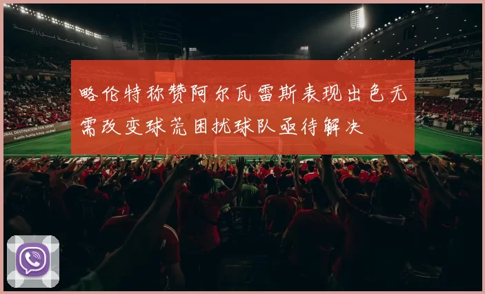 略伦特称赞阿尔瓦雷斯表现出色无需改变球荒困扰球队亟待解决