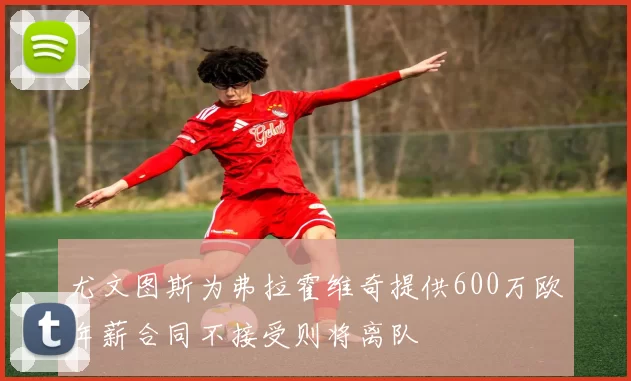 尤文图斯为弗拉霍维奇提供600万欧年薪合同不接受则将离队
