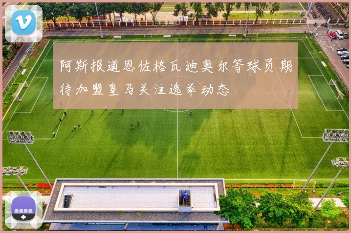 阿斯报道恩佐格瓦迪奥尔等球员期待加盟皇马关注选举动态