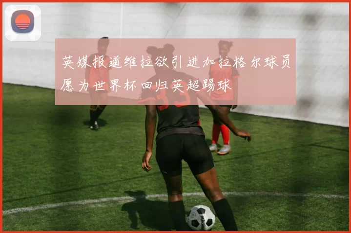 英媒报道维拉欲引进加拉格尔球员愿为世界杯回归英超踢球