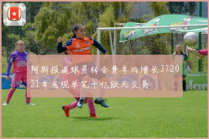 阿斯报道球员转会费年均增长372031年或现单笔十亿欧元交易