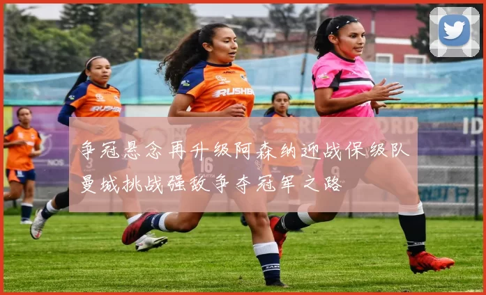 争冠悬念再升级阿森纳迎战保级队曼城挑战强敌争夺冠军之路