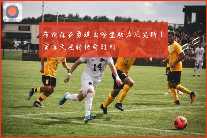 布伦森奋勇追击哈登助力尼克斯上演惊天逆转传奇时刻