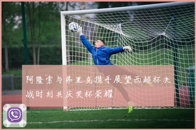 阿隆索与弗里克携手展望西超杯决战时刻共庆奖杯荣耀