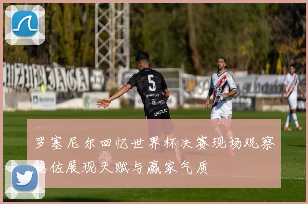 罗塞尼尔回忆世界杯决赛现场观察恩佐展现天赋与赢家气质